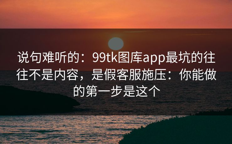 说句难听的：99tk图库app最坑的往往不是内容，是假客服施压：你能做的第一步是这个