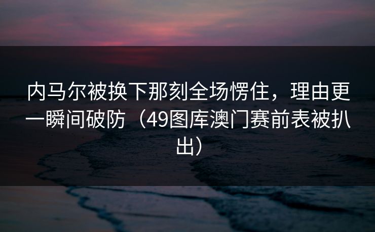 内马尔被换下那刻全场愣住,理由更一瞬间破防(49图库澳门赛前表被扒出) 内马尔被换下那刻全场愣住,理由更一瞬间破防(49图库澳门赛前表被扒出)