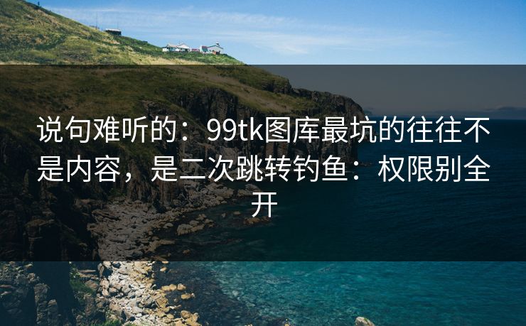说句难听的：99tk图库最坑的往往不是内容，是二次跳转钓鱼：权限别全开
