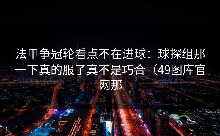 法甲争冠轮看点不在进球：球探组那一下真的服了真不是巧合（49图库官网那