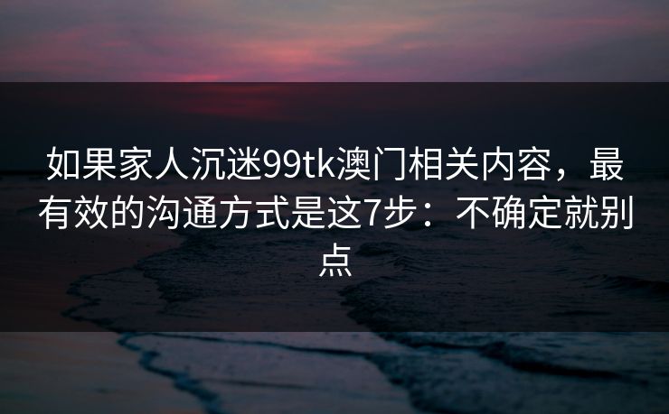 如果家人沉迷99tk澳门相关内容，最有效的沟通方式是这7步：不确定就别点