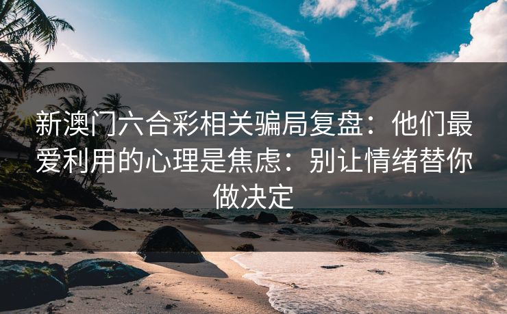 新澳门六合彩相关骗局复盘：他们最爱利用的心理是焦虑：别让情绪替你做决定