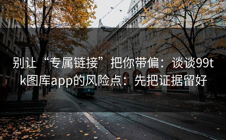 别让“专属链接”把你带偏：谈谈99tk图库app的风险点：先把证据留好