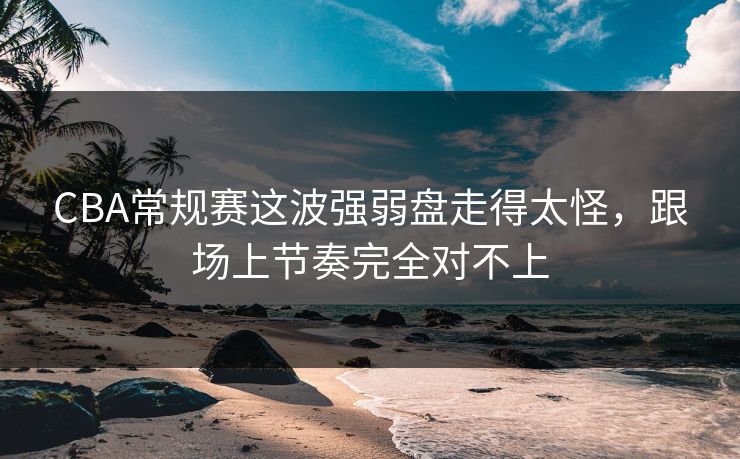 CBA常规赛这波强弱盘走得太怪，跟场上节奏完全对不上