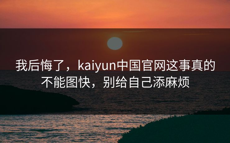 我后悔了，kaiyun中国官网这事真的不能图快，别给自己添麻烦