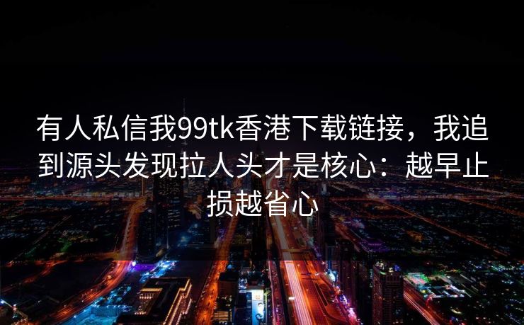 有人私信我99tk香港下载链接，我追到源头发现拉人头才是核心：越早止损越省心