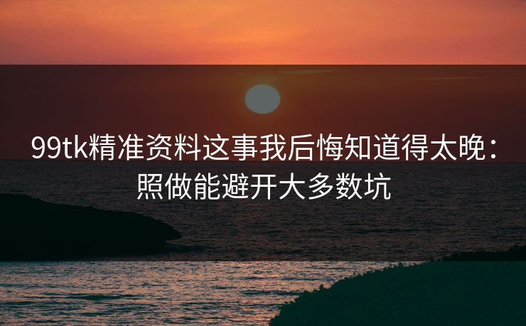 99tk精准资料这事我后悔知道得太晚：照做能避开大多数坑