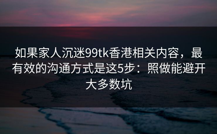 如果家人沉迷99tk香港相关内容，最有效的沟通方式是这5步：照做能避开大多数坑