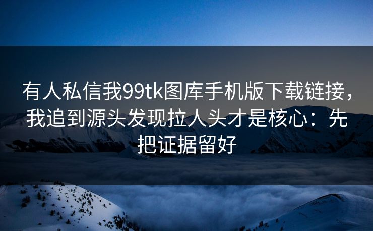 有人私信我99tk图库手机版下载链接，我追到源头发现拉人头才是核心：先把证据留好