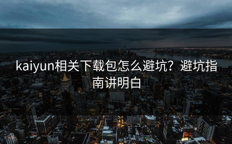 kaiyun相关下载包怎么避坑？避坑指南讲明白
