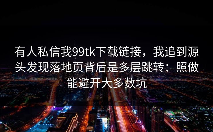 有人私信我99tk下载链接，我追到源头发现落地页背后是多层跳转：照做能避开大多数坑
