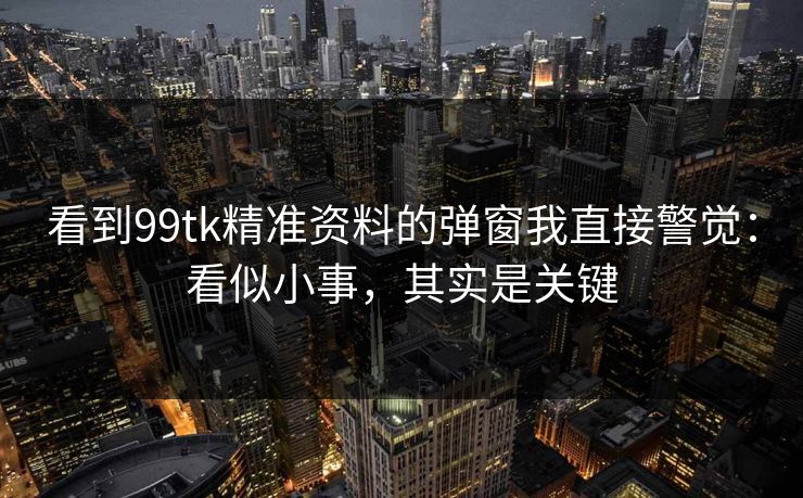 看到99tk精准资料的弹窗我直接警觉：看似小事，其实是关键