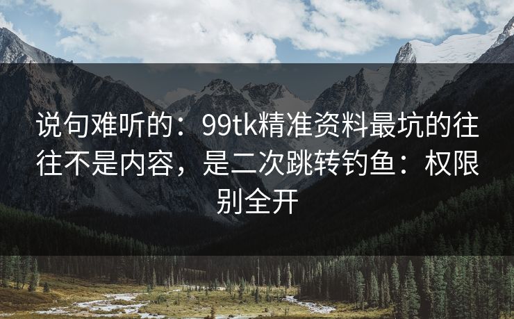 说句难听的：99tk精准资料最坑的往往不是内容，是二次跳转钓鱼：权限别全开