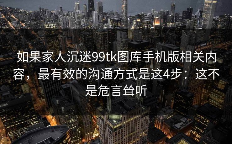 如果家人沉迷99tk图库手机版相关内容，最有效的沟通方式是这4步：这不是危言耸听