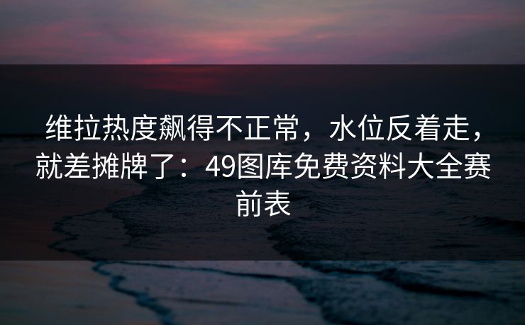 维拉热度飙得不正常，水位反着走，就差摊牌了：49图库免费资料大全赛前表