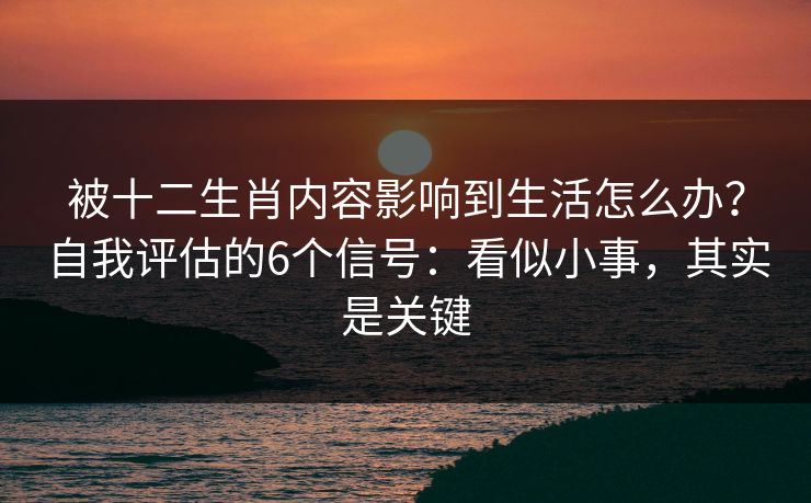 被十二生肖内容影响到生活怎么办？自我评估的6个信号：看似小事，其实是关键