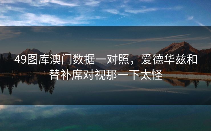 49图库澳门数据一对照，爱德华兹和替补席对视那一下太怪
