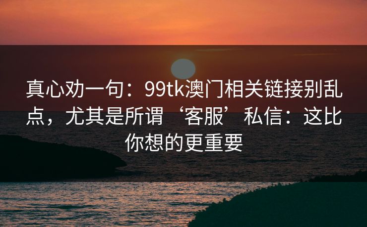 真心劝一句:99tk澳门相关链接别乱点,尤其是所谓‘客服’私信:这比你想的更重要 真心劝一句:99tk澳门相关链接别乱点,尤其是所谓‘客服’私信:这比你想的更重要