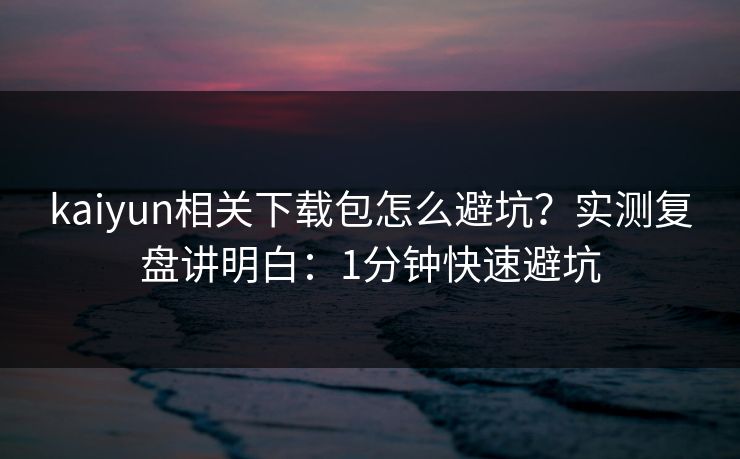 kaiyun相关下载包怎么避坑？实测复盘讲明白：1分钟快速避坑